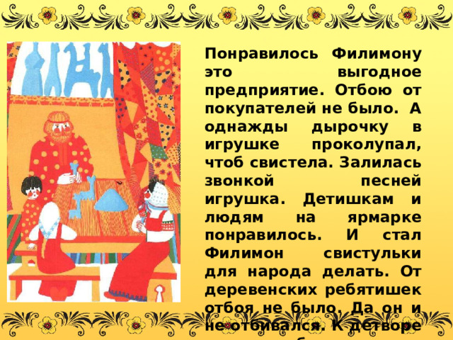 Понравилось Филимону это выгодное предприятие. Отбою от покупателей не было. А однажды дырочку в игрушке проколупал, чтоб свистела. Залилась звонкой песней игрушка. Детишкам и людям на ярмарке понравилось. И стал Филимон свистульки для народа делать. От деревенских ребятишек отбоя не было. Да он и не отбивался. К детворе у него доброе, нежное отношение было. 