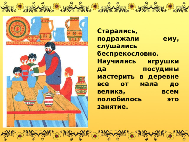 Старались, подражали ему, слушались беспрекословно. Научились игрушки да посудины мастерить в деревне все от мала до велика, всем полюбилось это занятие. 