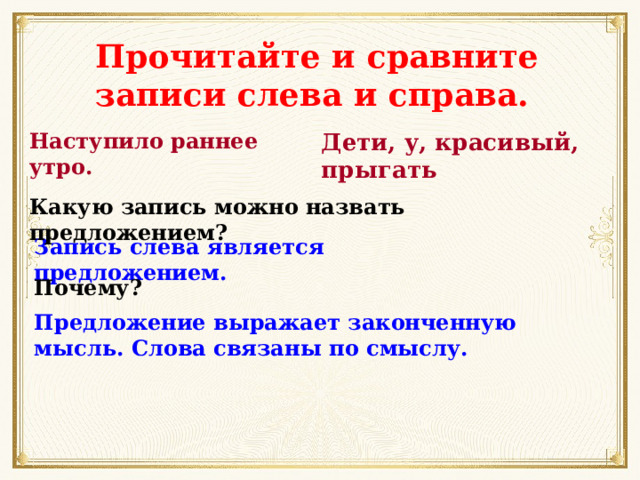 Прочитайте и сравните записи слева и справа. Наступило раннее утро. Дети, у, красивый, прыгать Какую запись можно назвать предложением? Запись слева является предложением. Почему? Предложение выражает законченную мысль. Слова связаны по смыслу. 