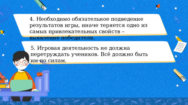 4. Необходимо обязательное подведение результатов игры, иначе теряется одно из самых привлекательных свойств – выявление победителя. 5. Игровая деятельность не должна перетруждать учеников. Всё должно быть им по силам. 