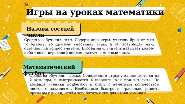 Игры на уроках математики Назови соседей числа Средства обучения: мяч. Содержание игры: учитель бросает мяч то одному, то другому участнику игры, а те, возвращая мяч, отвечают на вопрос учителя. Бросая мяч, учитель называет какое-либо число, играющий должен назвать смежные числа. Математический футбол Средства обучения: доска. Содержание игры: ученики делятся на 2 команды, и выстраиваются в шеренги, как при эстафете. По команде ученики подбегают к столу с нечетным количеством листов с заданиями. Необходимо быстро и правильно решить примеры у доски, чтобы заработать очки для своей команды. 