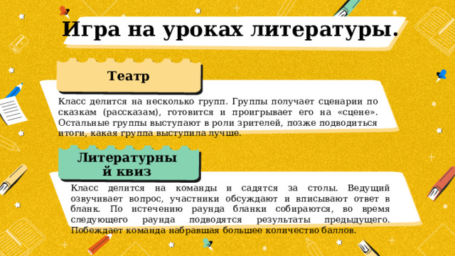 Игра на уроках литературы. Театр Класс делится на несколько групп. Группы получает сценарии по сказкам (рассказам), готовится и проигрывает его на «сцене». Остальные группы выступают в роли зрителей, позже подводиться итоги, какая группа выступила лучше. Литературный квиз Класс делится на команды и садятся за столы. Ведущий озвучивает вопрос, участники обсуждают и вписывают ответ в бланк. По истечению раунда бланки собираются, во время следующего раунда подводятся результаты предыдущего. Побеждает команда набравшая большее количество баллов. 