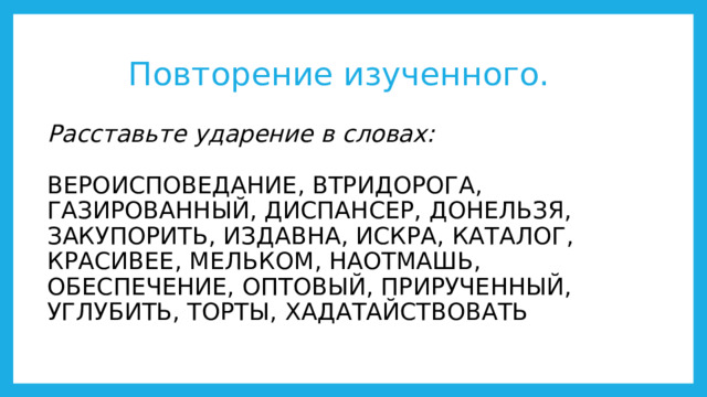 Повторение изученного. Расставьте ударение в словах:   ВЕРОИСПОВЕДАНИЕ, ВТРИДОРОГА, ГАЗИРОВАННЫЙ, ДИСПАНСЕР, ДОНЕЛЬЗЯ, ЗАКУПОРИТЬ, ИЗДАВНА, ИСКРА, КАТАЛОГ, КРАСИВЕЕ, МЕЛЬКОМ, НАОТМАШЬ, ОБЕСПЕЧЕНИЕ, ОПТОВЫЙ, ПРИРУЧЕННЫЙ, УГЛУБИТЬ, ТОРТЫ, ХАДАТАЙСТВОВАТЬ 