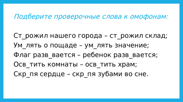 Подберите проверочные слова к омофонам:  Ст_рожил нашего города – ст_рожил склад; Ум_лять о пощаде – ум_лять значение; Флаг разв_вается – ребенок разв_вается; Осв_тить комнаты – осв_тить храм; Скр_пя сердце – скр_пя зубами во сне.   