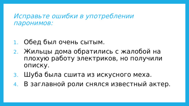 Исправьте ошибки в употреблении паронимов:  Обед был очень сытым. Жильцы дома обратились с жалобой на плохую работу электриков, но получили описку. Шуба была сшита из искусного меха. В заглавной роли снялся известный актер. 