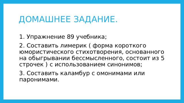 ДОМАШНЕЕ ЗАДАНИЕ. 1. Упражнение 89 учебника; 2. Составить лимерик ( форма короткого юмористического стихотворения, основанного на обыгрывании бессмысленного, состоит из 5 строчек ) с использованием синонимов; 3. Составить каламбур с омонимами или паронимами. 