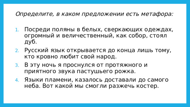 Определите, в каком предложении есть метафора:   Посреди поляны в белых, сверкающих одеждах, огромный и величественный, как собор, стоял дуб. Русский язык открывается до конца лишь тому, кто кровно любит свой народ. В эту ночь я проснулся от протяжного и приятного звука пастушьего рожка. Языки пламени, казалось доставали до самого неба. Вот какой мы смогли разжечь костер. 