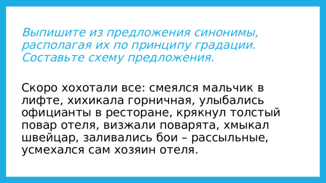  Выпишите из предложения синонимы, располагая их по принципу градации. Составьте схему предложения.   Скоро хохотали все: смеялся мальчик в лифте, хихикала горничная, улыбались официанты в ресторане, крякнул толстый повар отеля, визжали поварята, хмыкал швейцар, заливались бои – рассыльные, усмехался сам хозяин отеля. 