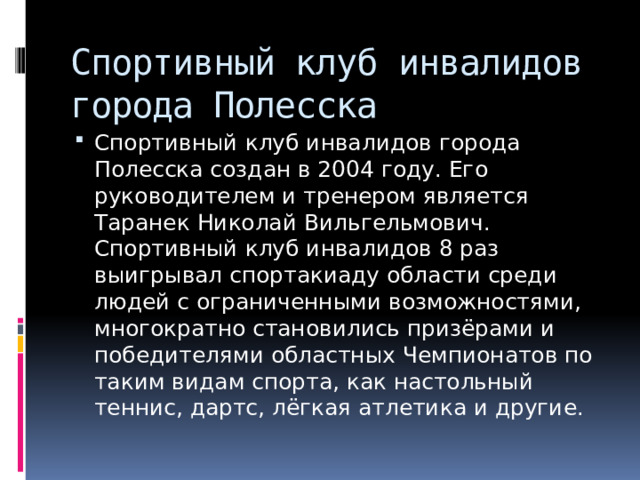 Спортивный клуб инвалидов города Полесска Спортивный клуб инвалидов города Полесска создан в 2004 году. Его руководителем и тренером является Таранек Николай Вильгельмович. Спортивный клуб инвалидов 8 раз выигрывал спортакиаду области среди людей с ограниченными возможностями, многократно становились призёрами и победителями областных Чемпионатов по таким видам спорта, как настольный теннис, дартс, лёгкая атлетика и другие. 