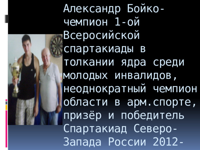 Александр Бойко- чемпион 1-ой Всеросийской спартакиады в толкании ядра среди молодых инвалидов, неоднократный чемпион области в арм.спорте, призёр и победитель Спартакиад Северо-Запада России 2012-2013 