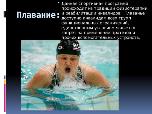 Данная спортивная программа происходит из традиций физиотерапии и реабилитации инвалидов.  Плаванье доступно инвалидам всех групп функциональных ограничений, единственным условием является запрет на применение протезов и прочих вспомогательных устройств.    Плавание: 