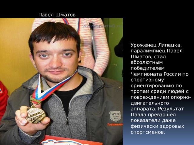 Павел Шматов Уроженец Липецка, паралимпиец Павел Шматов, стал абсолютным победителем Чемпионата России по спортивному ориентированию по тропам среди людей с повреждением опорно-двигательного аппарата. Результат Павла превзошёл показатели даже физически здоровых спортсменов.    