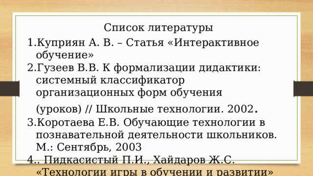 Список литературы Куприян А. В. – Статья «Интерактивное обучение» Гузеев В.В. К формализации дидактики: системный классификатор организационных форм обучения (уроков) // Школьные технологии. 2002 . Коротаева Е.В. Обучающие технологии в познавательной деятельности школьников. М.: Сентябрь, 2003 . Пидкасистый П.И., Хайдаров Ж.С. «Технологии игры в обучении и развитии» М., 1996, 