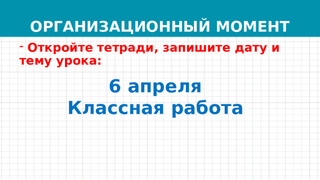 ОРГАНИЗАЦИОННЫЙ МОМЕНТ  Откройте тетради, запишите дату и тему урока: 6 апреля  Классная работа 