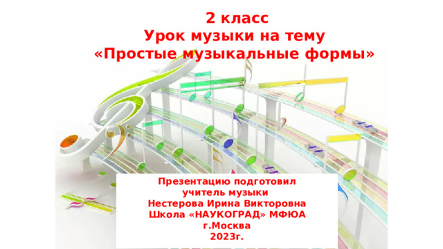 2 класс Урок музыки на тему «Простые музыкальные формы» Презентацию подготовил учитель музыки Нестерова Ирина Викторовна Школа «НАУКОГРАД» МФЮА г.Москва 2023г.  