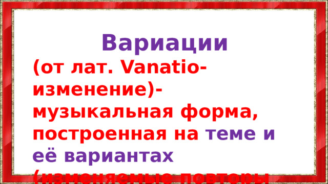 Вариации (от лат. Vanatio-изменение)- музыкальная форма, построенная на теме и её вариантах (изменяемые повторы темы)  