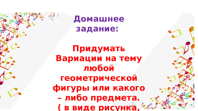 Домашнее задание:  Придумать Вариации на тему любой геометрической фигуры или какого – либо предмета. ( в виде рисунка, аппликации и пр.) 