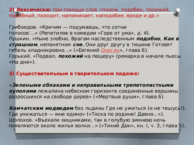 2) Лексически:  при помощи слов «похож, подобен, похожий, подобный, походит, напоминает, наподобие, вроде и др.»   Грибоедов. «Кричим — подумаешь, что сотни голосов'...» (Репетилов в комедии «Горе от ума», д. 4).  Пушкин. «Ныне злобно, Врагам наследственным  подобно ,  Как в страшном , непонятном  сне , Они друг другу в тишине Готовят гибель хладнокровно...» («Евгений  Онегин », глава 6).  Горький. «Подвал,  похожий  на пещеру» (ремарка в начале пьесы «На дне»).   3) Существительным в творительном падеже:    « Зелеными облаками и неправильными трепетолистными куполами  лежалина небесном горизонте соединенные вершины разросшихся на свободе дерев» («Мертвые души», глава 6).   Камчатским медведем  без льдины Где не ужиться (и не тешусь!). Где унижаться — мне едино» («Тоска по родине! Давно...»).  Шолохов. «Въехали хищниками, так в голубую зимнюю ночь появляются около жилья волки...» («Тихий Дон», кн. I, ч. 3, глава 5). 