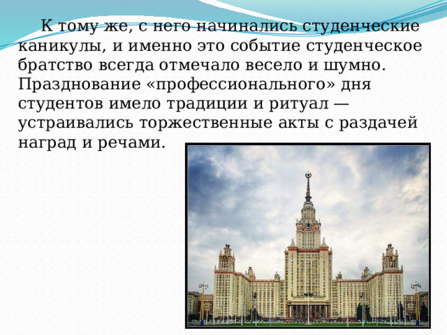  К тому же, с него начинались студенческие каникулы, и именно это событие студенческое братство всегда отмечало весело и шумно. Празднование «профессионального» дня студентов имело традиции и ритуал — устраивались торжественные акты с раздачей наград и речами. 