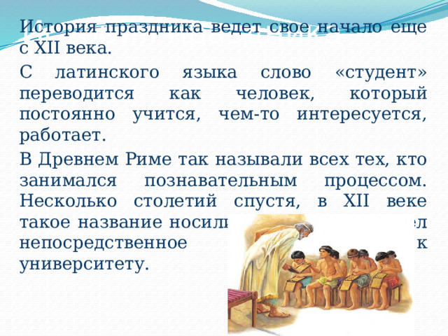 История праздника История праздника ведет свое начало еще с XII века. С латинского языка слово «студент» переводится как человек, который постоянно учится, чем-то интересуется, работает. В Древнем Риме так называли всех тех, кто занимался познавательным процессом. Несколько столетий спустя, в XII веке такое название носили только те, кто имел непосредственное отношение к университету. 