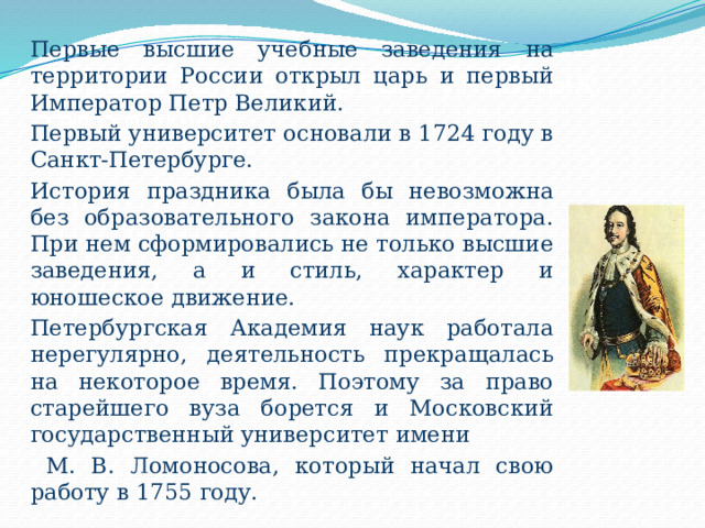 Первые высшие учебные заведения на территории России открыл царь и первый Император Петр Великий. Первый университет основали в 1724 году в Санкт-Петербурге. История праздника была бы невозможна без образовательного закона императора. При нем сформировались не только высшие заведения, а и стиль, характер и юношеское движение. Петербургская Академия наук работала нерегулярно, деятельность прекращалась на некоторое время. Поэтому за право старейшего вуза борется и Московский государственный университет имени  М. В. Ломоносова, который начал свою работу в 1755 году. Образование первых учебных заведений 