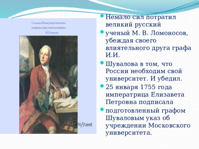 Немало сил потратил великий русский ученый М. В. Ломоносов, убеждая своего влиятельного друга графа И.И. Шувалова в том, что России необходим свой университет. И убедил. 25 января 1755 года императрица Елизавета Петровна подписала подготовленный графом Шуваловым указ об учреждении Московского университета. 