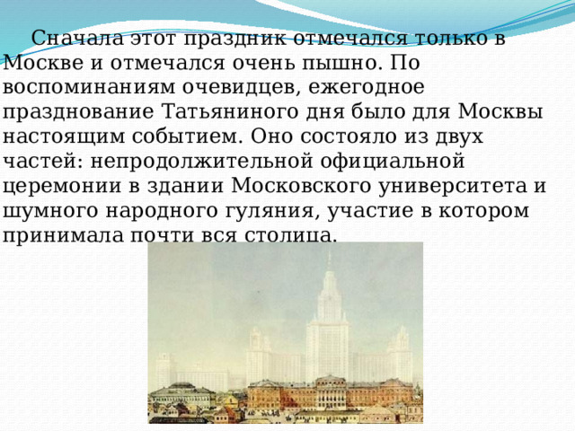  Сначала этот праздник отмечался только в Москве и отмечался очень пышно. По воспоминаниям очевидцев, ежегодное празднование Татьяниного дня было для Москвы настоящим событием. Оно состояло из двух частей: непродолжительной официальной церемонии в здании Московского университета и шумного народного гуляния, участие в котором принимала почти вся столица. 