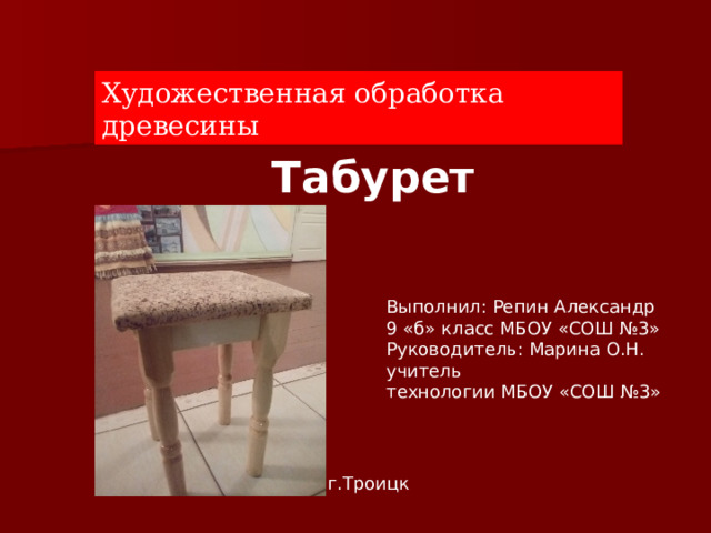 Художественная обработка древесины Табурет Выполнил: Репин Александр 9 «б» класс МБОУ «СОШ №3» Руководитель: Марина О.Н. учитель технологии МБОУ «СОШ №3» г.Троицк 2011 г.Троицк   