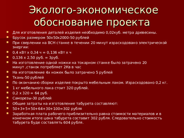 Эколого-экономическое обоснование проекта Для изготовления деталей изделия необходимо 0,02куб. метра древесины. Брусок размером 50х50х2000-50 рублей При сверлении на ВСН станке в течении 20 минут израсходовано электрической энергии: 0,4 кВт х 0,34 ч = 0,136 кВт х ч 0,136 х 2,50 руб. = 3руб. На изготовление одной ножки на токарном станке было затрачено 20 минут ,станок потребляет 2Кв в час На изготовление 4х ножек было затрачено 5 рублей Ткань-50 рублей По окончанию сборки изделие покрыто мебельным лаком. Израсходовано 0,2 кг. 1 кг мебельного лака стоит 320 рублей. 0,2 х 320 = 64 руб. Саморезы-30 рублей Общие затраты на изготовление табурета составляют: 50 +3+5+50+64+30+100=302 рубля Заработная плата рабочего приблизительно равна стоимости материалов и в конечном итоге цена табурета составит 302 рубля. Следовательно стоимость табурета буде составлять 604 рубля.  
