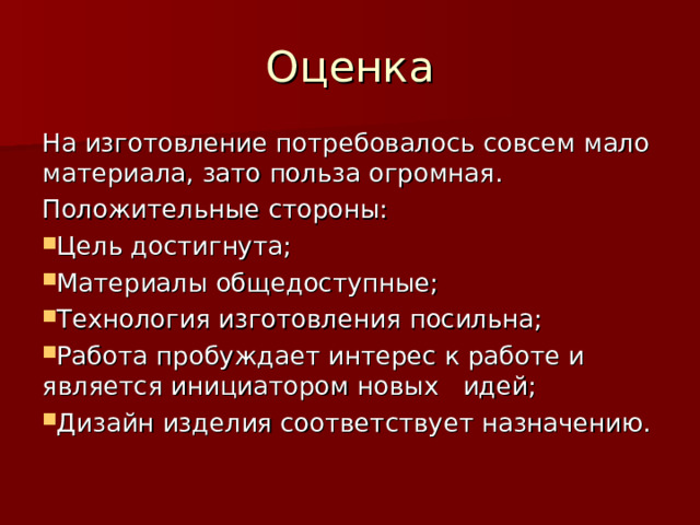 Оценка На изготовление потребовалось совсем мало материала, зато польза огромная. Положительные стороны: Цель достигнута; Материалы общедоступные; Технология изготовления посильна; Работа пробуждает интерес к работе и является инициатором новых идей; Дизайн изделия соответствует назначению. 