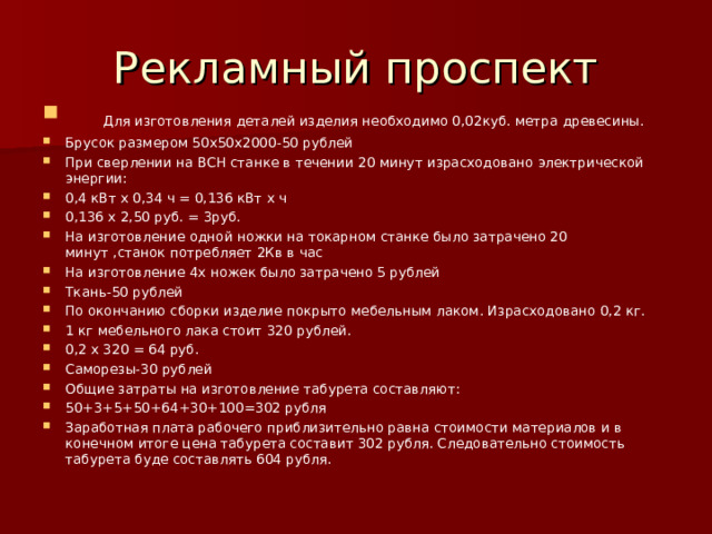 Рекламный проспект  Для изготовления деталей изделия необходимо 0,02куб. метра древесины. Брусок размером 50х50х2000-50 рублей При сверлении на ВСН станке в течении 20 минут израсходовано электрической энергии: 0,4 кВт х 0,34 ч = 0,136 кВт х ч 0,136 х 2,50 руб. = 3руб. На изготовление одной ножки на токарном станке было затрачено 20 минут ,станок потребляет 2Кв в час На изготовление 4х ножек было затрачено 5 рублей Ткань-50 рублей По окончанию сборки изделие покрыто мебельным лаком. Израсходовано 0,2 кг. 1 кг мебельного лака стоит 320 рублей. 0,2 х 320 = 64 руб. Саморезы-30 рублей Общие затраты на изготовление табурета составляют: 50 +3+5+50+64+30+100=302 рубля Заработная плата рабочего приблизительно равна стоимости материалов и в конечном итоге цена табурета составит 302 рубля. Следовательно стоимость табурета буде составлять 604 рубля. 