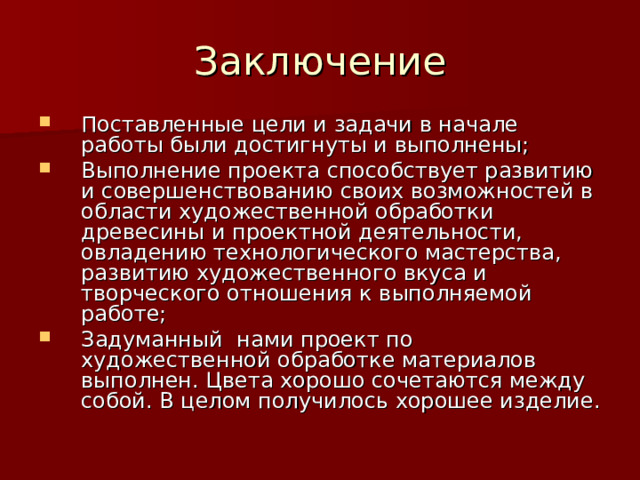 Заключение Поставленные цели и задачи в начале работы были достигнуты и выполнены; Выполнение проекта способствует развитию и совершенствованию своих возможностей в области художественной обработки древесины и проектной деятельности, овладению технологического мастерства, развитию художественного вкуса и творческого отношения к выполняемой работе; Задуманный нами проект по художественной обработке материалов выполнен. Цвета хорошо сочетаются между собой. В целом получилось хорошее изделие. 