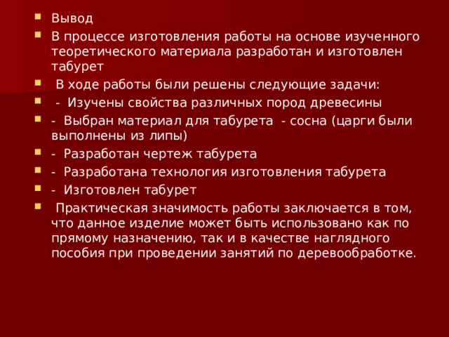Вывод В процессе изготовления работы на основе изученного теоретического материала разработан и изготовлен табурет   В ходе работы были решены следующие задачи:   - Изучены свойства различных пород древесины - Выбран материал для табурета - сосна (царги были выполнены из липы) - Разработан чертеж табурета - Разработана технология изготовления табурета - Изготовлен табурет   Практическая значимость работы заключается в том, что данное изделие может быть использовано как по прямому назначению, так и в качестве наглядного пособия при проведении занятий по деревообработке.  
