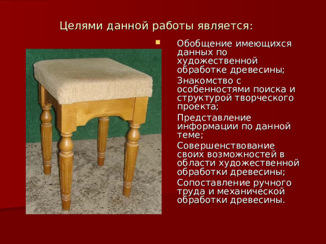 Целями данной работы является:   Обобщение имеющихся данных по художественной обработке древесины; Знакомство с особенностями поиска и структурой творческого проекта; Представление информации по данной теме; Совершенствование своих возможностей в области художественной обработки древесины; Сопоставление ручного труда и механической обработки древесины. 