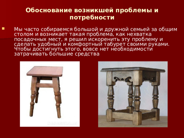 Обоснование возникшей проблемы и потребности   Мы часто собираемся большой и дружной семьей за общим столом и возникает такая проблема, как нехватка посадочных мест, я решил искоренить эту проблему и сделать удобный и комфортный табурет своими руками. Чтобы достигнуть этого, вовсе нет необходимости затрачивать большие средства 