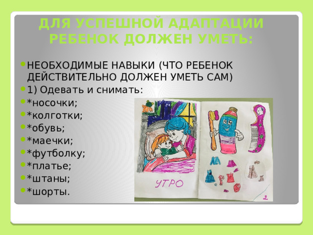 ДЛЯ УСПЕШНОЙ АДАПТАЦИИ РЕБЕНОК ДОЛЖЕН УМЕТЬ: НЕОБХОДИМЫЕ НАВЫКИ (ЧТО РЕБЕНОК ДЕЙСТВИТЕЛЬНО ДОЛЖЕН УМЕТЬ САМ) 1)  Одевать и снимать: *носочки; *колготки; *обувь; *маечки; *футболку; *платье; *штаны; *шорты. 