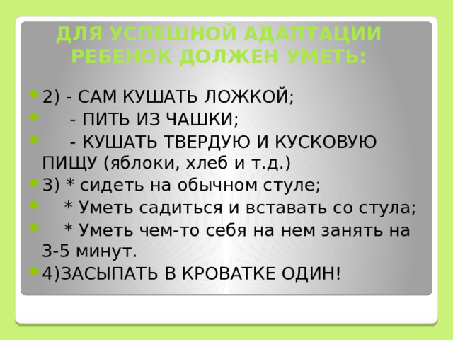 ДЛЯ УСПЕШНОЙ АДАПТАЦИИ РЕБЕНОК ДОЛЖЕН УМЕТЬ: 2) - САМ КУШАТЬ ЛОЖКОЙ;  - ПИТЬ ИЗ ЧАШКИ;  - КУШАТЬ ТВЕРДУЮ И КУСКОВУЮ ПИЩУ (яблоки, хлеб и т.д.) 3) * сидеть на обычном стуле;  * Уметь садиться и вставать со стула;  * Уметь чем-то себя на нем занять на 3-5 минут. 4)ЗАСЫПАТЬ В КРОВАТКЕ ОДИН! 