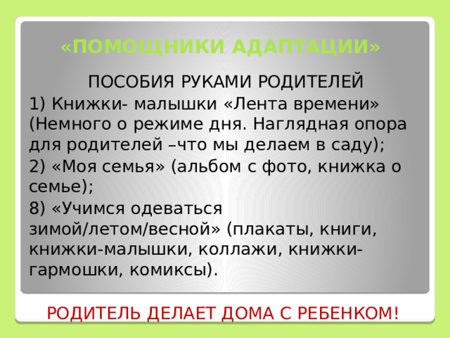  «ПОМОЩНИКИ АДАПТАЦИИ»  ПОСОБИЯ РУКАМИ РОДИТЕЛЕЙ 1) Книжки- малышки «Лента времени» (Немного о режиме дня. Наглядная опора для родителей –что мы делаем в саду); 2) «Моя семья» (альбом с фото, книжка о семье); 8) «Учимся одеваться зимой/летом/весной» (плакаты, книги, книжки-малышки, коллажи, книжки-гармошки, комиксы). РОДИТЕЛЬ ДЕЛАЕТ ДОМА С РЕБЕНКОМ! 