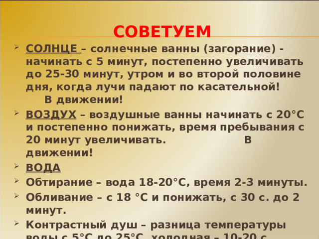 СОВЕТУЕМ СОЛНЦЕ – солнечные ванны (загорание) - начинать с 5 минут, постепенно увеличивать до 25-30 минут, утром и во второй половине дня, когда лучи падают по касательной! В движении! ВОЗДУХ – воздушные ванны начинать с 20°С и постепенно понижать, время пребывания с 20 минут увеличивать. В движении! ВОДА Обтирание – вода 18-20°С, время 2-3 минуты. Обливание – с 18 °С и понижать, с 30 с. до 2 минут. Контрастный душ – разница температуры воды с 5°С до 25°С, холодная – 10-20 с., горячая – 20-40с., 4-6 раз. Купание с 18°С воды и 20°С воздуха, температуру постепенно понижать! 