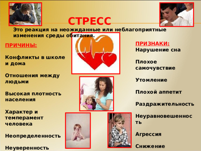 СТРЕСС Это реакция на неожиданные или неблагоприятные изменения среды обитания. ПРИЗНАКИ: Нарушение сна  Плохое самочувствие  Утомление  Плохой аппетит  Раздражительность  Неуравновешенность  Агрессия  Снижение иммунитета ПРИЧИНЫ:  Конфликты в школе и дома  Отношения между людьми  Высокая плотность населения  Характер и темперамент человека  Неопределенность  Неуверенность 