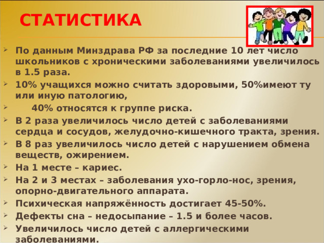 СТАТИСТИКА По данным Минздрава РФ за последние 10 лет число школьников с хроническими заболеваниями увеличилось в 1.5 раза. 10% учащихся можно считать здоровыми, 50%имеют ту или иную патологию,  40% относятся к группе риска. В 2 раза увеличилось число детей с заболеваниями сердца и сосудов, желудочно-кишечного тракта, зрения. В 8 раз увеличилось число детей с нарушением обмена веществ, ожирением. На 1 месте – кариес. На 2 и 3 местах – заболевания ухо-горло-нос, зрения, опорно-двигательного аппарата. Психическая напряжённость достигает 45-50%. Дефекты сна – недосыпание – 1.5 и более часов. Увеличилось число детей с аллергическими заболеваниями. На « школьный фактор» приходится 25% всех причин ухудшения здоровья. 
