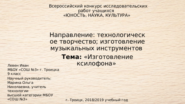   Всероссийский конкурс исследовательских работ учащихся    «ЮНОСТЬ, НАУКА, КУЛЬТУРА»    Направление: технологическое творчество; изготовление музыкальных инструментов  Тема:  «Изготовление ксилофона»   Левен Иван  МБОУ «СОШ №3» г. Троицка  9 класс  Научный руководитель:  Марина Ольга Николаевна, учитель технологии   высшей категории МБОУ «CОШ №3»   г. Троицк, 2018/2019 учебный год 