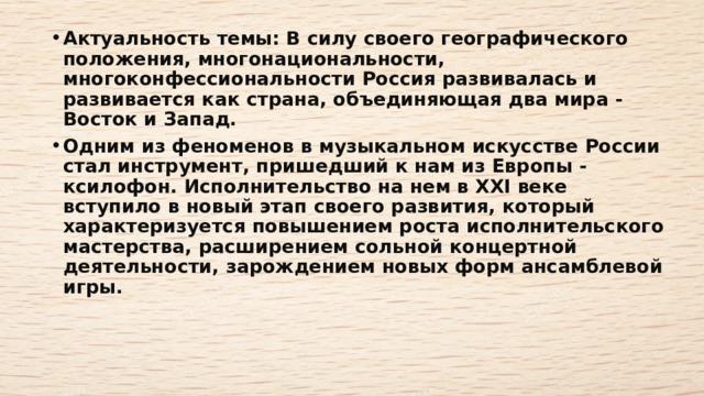 Актуальность темы: В силу своего географического положения, многонациональности, многоконфессиональности Россия развивалась и развивается как страна, объединяющая два мира - Восток и Запад.   Одним из феноменов в музыкальном искусстве России стал инструмент, пришедший к нам из Европы - ксилофон. Исполнительство на нем в XXI веке вступило в новый этап своего развития, который характеризуется повышением роста исполнительского мастерства, расширением сольной концертной деятельности, зарождением новых форм ансамблевой игры.    