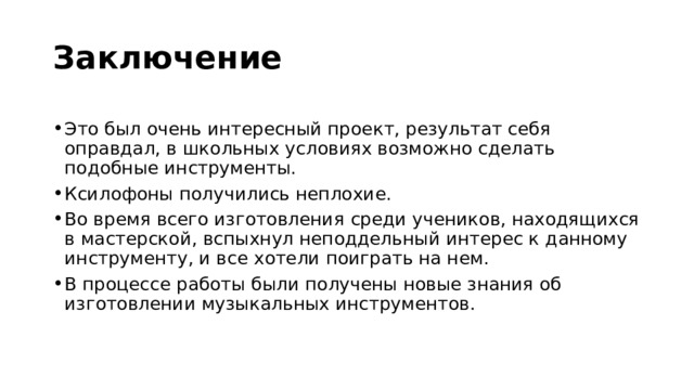 Заключение  Это был очень интересный проект, результат себя оправдал, в школьных условиях возможно сделать подобные инструменты. Ксилофоны получились неплохие. Во время всего изготовления среди учеников, находящихся в мастерской, вспыхнул неподдельный интерес к данному инструменту, и все хотели поиграть на нем. В процессе работы были получены новые знания об изготовлении музыкальных инструментов. 