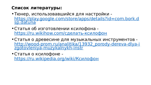 Список литературы: Тюнер, использовавшийся для настройки -  https://play.google.com/store/apps/details?id=com.bork.dsp.datuna Статья об изготовлении ксилофона -  https://ru.wikihow.com/сделать-ксилофон Статья о древесине для музыкальных инструментов -  http://wood-prom.ru/analitika/13932_porody-dereva-dlya-izgotovleniya-muzykalnykh-instr Статья о ксилофоне -  https://ru.wikipedia.org/wiki/Ксилофон 