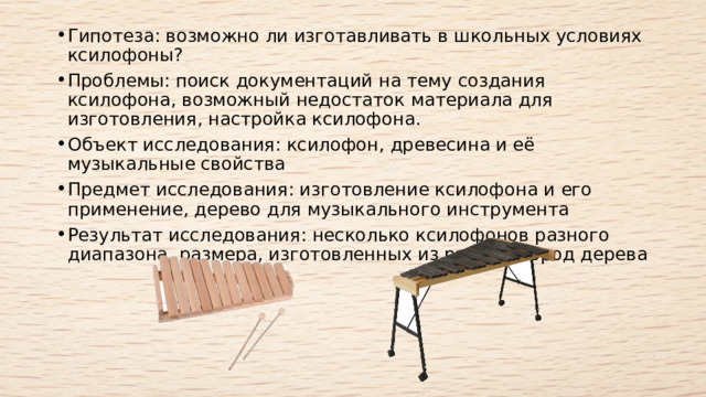 Гипотеза: возможно ли изготавливать в школьных условиях ксилофоны?  Проблемы: поиск документаций на тему создания ксилофона, возможный недостаток материала для изготовления, настройка ксилофона.  Объект исследования: ксилофон, древесина и её музыкальные свойства  Предмет исследования: изготовление ксилофона и его применение, дерево для музыкального инструмента  Результат исследования: несколько ксилофонов разного диапазона, размера, изготовленных из разных пород дерева  