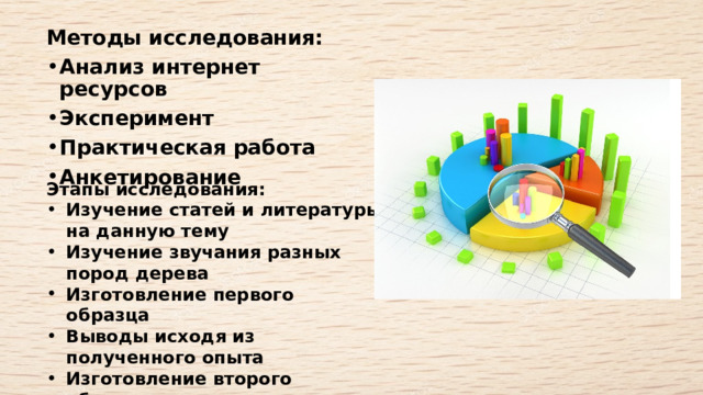 Методы исследования:  Анализ интернет ресурсов  Эксперимент  Практическая работа  Анкетирование   Этапы исследования:  Изучение статей и литературы на данную тему  Изучение звучания разных пород дерева  Изготовление первого образца  Выводы исходя из полученного опыта  Изготовление второго образца  Выводы исходя из полученного опыта  Изготовление третьего образца  