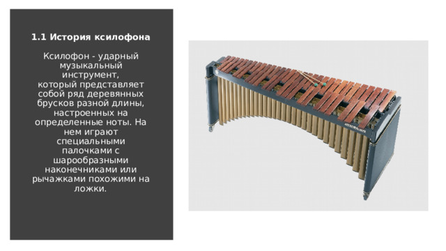 1.1 История ксилофона   Ксилофон - ударный музыкальный инструмент, который представляет собой ряд деревянных брусков разной длины, настроенных на определенные ноты. На нем играют специальными палочками с шарообразными наконечниками или рычажками похожими на ложки.   