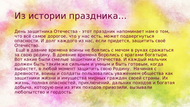 Из истории праздника… День защитника Отечества - этот праздник напоминает нам о том, что всё самое дорогое, что у нас есть, может подвергнуться опасности. И долг каждого из нас, если придется, защитить своё Отечество.    Ещё в давние времена воины не боялись с мечом в руках сражаться за свою родину. В древние времена боролись с врагами богатыри. Вот какие были смелые защитники Отечества. И каждый мальчик должен быть таким же сильным и умным и быть готовым, когда вырастет, в любой момент защитить свою Родину.  Начиная с древности, воины и солдаты пользовались уважением общества как защитники жизни и имущества мирных граждан своей страны. Их жизнь, полная опасностей, приключений, дальних походов и богатая добыча, которую они из этих походов привозили, вызывали любопытство и гордость. 