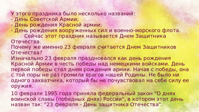 У этого праздника было несколько названий:  - День Советской Армии;  - День рождения Красной армии;  - День рождения вооруженных сил и военно-морского флота.          Сейчас этот праздник называется Днем Защитника Отечества.  Почему же именно 23 февраля считается Днем Защитников Отечества?  Изначально 23 февраля праздновался как день рождения Красной Армии в честь победы над немецкими войсками. День первой победы стал днем рождения армии. Начав с победы, она с той поры не раз громила врагов нашей Родины. Не было ни одного захватчика, который бы не почувствовал на себе силу ее оружия.  10 февраля 1995 года приняла федеральный закон 